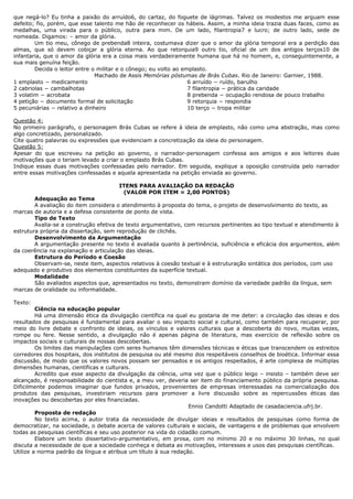 que negá-lo? Eu tinha a paixão do arruído6, do cartaz, do foguete de lágrimas. Talvez os modestos me arguam esse 
defeito; fio, porém, que esse talento me hão de reconhecer os hábeis. Assim, a minha ideia trazia duas faces, como as 
medalhas, uma virada para o público, outra para mim. De um lado, filantropia7 e lucro; de outro lado, sede de 
nomeada. Digamos: – amor da glória. 
Um tio meu, cônego de prebenda8 inteira, costumava dizer que o amor da glória temporal era a perdição das 
almas, que só devem cobiçar a glória eterna. Ao que retorquia9 outro tio, oficial de um dos antigos terços10 de 
infantaria, que o amor da glória era a coisa mais verdadeiramente humana que há no homem, e, conseguintemente, a 
sua mais genuína feição. 
Decida o leitor entre o militar e o cônego; eu volto ao emplasto. 
Machado de Assis Memórias póstumas de Brás Cubas. Rio de Janeiro: Garnier, 1988. 
1 emplasto − medicamento 
2 cabriolas − cambalhotas 
3 volatim − acrobata 
4 petição − documento formal de solicitação 
5 pecuniárias − relativo a dinheiro 
6 arruído − ruído, barulho 
7 filantropia − prática da caridade 
8 prebenda − ocupação rendosa de pouco trabalho 
9 retorquia − respondia 
10 terço − tropa militar 
Questão 4: 
No primeiro parágrafo, o personagem Brás Cubas se refere à ideia de emplasto, não como uma abstração, mas como 
algo concretizado, personalizado. 
Cite quatro palavras ou expressões que evidenciam a concretização da ideia do personagem. 
Questão 5: 
Apesar do que escreveu na petição ao governo, o narrador-personagem confessa aos amigos e aos leitores duas 
motivações que o teriam levado a criar o emplasto Brás Cubas. 
Indique essas duas motivações confessadas pelo narrador. Em seguida, explique a oposição construída pelo narrador 
entre essas motivações confessadas e aquela apresentada na petição enviada ao governo. 
ITENS PARA AVALIAÇÃO DA REDAÇÃO 
(VALOR POR ITEM = 2,00 PONTOS) 
Adequação ao Tema 
A avaliação do item considera o atendimento à proposta do tema, o projeto de desenvolvimento do texto, as 
marcas de autoria e a defesa consistente de ponto de vista. 
Tipo de Texto 
Avalia-se a construção efetiva de texto argumentativo, com recursos pertinentes ao tipo textual e atendimento à 
estrutura própria da dissertação, sem reprodução de clichês. 
Desenvolvimento da Argumentação 
A argumentação presente no texto é avaliada quanto à pertinência, suficiência e eficácia dos argumentos, além 
da coerência na explanação e articulação das ideias. 
Estrutura do Período e Coesão 
Observam-se, neste item, aspectos relativos à coesão textual e à estruturação sintática dos períodos, com uso 
adequado e produtivo dos elementos constituintes da superfície textual. 
Modalidade 
São avaliados aspectos que, apresentados no texto, demonstram domínio da variedade padrão da língua, sem 
marcas de oralidade ou informalidade. 
Texto: 
Ciência na educação popular 
Há uma dimensão ética da divulgação científica na qual eu gostaria de me deter: a circulação das ideias e dos 
resultados de pesquisas é fundamental para avaliar o seu impacto social e cultural, como também para recuperar, por 
meio do livre debate e confronto de ideias, os vínculos e valores culturais que a descoberta do novo, muitas vezes, 
rompe ou fere. Nesse sentido, a divulgação não é apenas página de literatura, mas exercício de reflexão sobre os 
impactos sociais e culturais de nossas descobertas. 
Os limites das manipulações com seres humanos têm dimensões técnicas e éticas que transcendem os estreitos 
corredores dos hospitais, dos institutos de pesquisa ou até mesmo dos respeitáveis conselhos de bioética. Informar essa 
discussão, de modo que os valores novos possam ser pensados e os antigos respeitados, é arte complexa de múltiplas 
dimensões humanas, científicas e culturais. 
Acredito que esse aspecto da divulgação da ciência, uma vez que o público leigo – insisto – também deve ser 
alcançado, é responsabilidade do cientista e, a meu ver, deveria ser item do financiamento público da própria pesquisa. 
Dificilmente podemos imaginar que fundos privados, provenientes de empresas interessadas na comercialização dos 
produtos das pesquisas, investiriam recursos para promover a livre discussão sobre as repercussões éticas das 
inovações ou descobertas por eles financiadas. 
Ennio Candotti Adaptado de casadaciencia.ufrj.br. 
Proposta de redação 
No texto acima, o autor trata da necessidade de divulgar ideias e resultados de pesquisas como forma de 
democratizar, na sociedade, o debate acerca de valores culturais e sociais, de vantagens e de problemas que envolvem 
todas as pesquisas científicas e seu uso posterior na vida do cidadão comum. 
Elabore um texto dissertativo-argumentativo, em prosa, com no mínimo 20 e no máximo 30 linhas, no qual 
discuta a necessidade de que a sociedade conheça e debata as motivações, interesses e usos das pesquisas científicas. 
Utilize a norma padrão da língua e atribua um título à sua redação. 
 