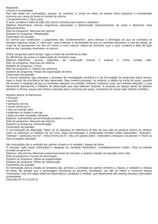 Respostas 
1morte e imortalidade 
Elas não estão em contradição, porque, no contexto, a morte se refere ao estado físico enquanto a imortalidade 
ocorreria por causa da fama no mundo da ciência. 
2 Evidentemente e Claro (que) 
O autor condena a falta de ação dos outros cientistas para salvar o professor. 
Objetivo: Reconhecer marcas linguísticas associadas a determinado posicionamento do autor e descrever esse 
posicionamento. 
Item do programa: Recursos de retórica 
Subitem do programa: Modalização 
Comentário da questão: 
Os termos que evidenciam o julgamento são “evidentemente”, para reforçar a afirmação de que os cientistas se 
excedem algumas vezes, e “claro que”, para enfatizar a necessidade de que os cientistas salvassem a vida do colega, ao 
invés de se apressarem em dar um nome à nova criatura. Deduz-se, portanto, que o autor condena a falta de ação 
prática dos cientistas mostrados no cartum. 
3Fazer perguntas sobre tempo, lugar e modo de ocorrência do fato. 
As referências ao acaso e à observação de mulheres nuas. 
Objetivo: Identificar recurso específico de construção textual e explicar a ironia contida nele. 
Item do programa: Recursos de retórica 
Subitem do programa: Ironia 
Item do programa 2: Fatores de coerência 
Subitem do programa: Modos de organização do texto 
Comentário da questão: 
O recurso linguístico que reproduz o processo de investigação científica é o da formulação de perguntas sobre tempo, 
lugar e modo de ocorrência do fato observado. Esse mesmo processo, no entanto, é objeto da ironia do autor, quando 
ele levanta a hipótese de que os cientistas estariam na verdade “olhando mulheres nuas num telhado distante”, o que 
claramente desvaloriza o trabalho de observação que eles estariam fazendo. A surpresa do ataque aéreo do pássaro 
também é irônica, porque ela chama a atenção para a presença do acaso, impossível de prever pelo método científico. 
4Quatro dentre os elementos: 
• bracejar 
• pernear 
• pendurou-se-me 
• tomar forma de X 
• deu um grande salto 
• estendeu os braços e pernas 
• fazer as mais arrojadas cabriolas 
Objetivo: Exemplificar personificação presente no texto. 
Item do programa: Recursos de retórica 
Subitem do programa: Personificação 
Comentário da questão: 
A concretização da abstração “ideia” já se expressa na referência ao fato de que esta se pendura dentro do cérebro 
como se estivesse no trapézio de um circo. Essa concretização é evidenciada também pelas expressões: “bracejar”, 
“pernear”, “pendurou-se-me”, “tomar forma de X”, “deu um grande salto”, “estendem os braços e as pernas” e “fazer as 
mais arrojadas cabriolas”. 
5As motivações são a ambição por ganhar dinheiro e a vaidade / desejo de fama. 
O narrador opõe essas motivações à alegação do resultado filantrópico, “verdadeiramente cristão”, feita na petição 
enviada ao governo. 
Objetivo: Discriminar diferentes posicionamentos do narrador e explicar relação de oposição entre eles. 
Item do programa: Formas de enunciação 
Subitem do programa: Efeito de subjetividade 
Subitem do programa: Efeito de interlocução 
Comentário da questão: 
As motivações para a criação do emplasto são, primeiro, a ambição por ganhar dinheiro e, depois, a vaidade e o desejo 
de fama. Na petição que o personagem apresenta ao governo, entretanto, ele não se refere a nenhuma dessas 
motivações, mas sim alega objetivos filantrópicos, caridosos e cristãos, que obviamente são opostos àquelas motivações 
confessadas. 
(Aplicada em 01/12/2013) 
