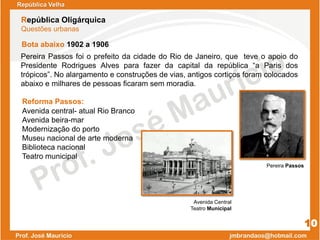 Bota abaixo 1902 a 1906
Pereira Passos foi o prefeito da cidade do Rio de Janeiro, que teve o apoio do
Presidente Rodrigues Alves para fazer da capital da república “a Paris dos
trópicos”. No alargamento e construções de vias, antigos cortiços foram colocados
abaixo e milhares de pessoas ficaram sem moradia.
República Velha
República Oligárquica
Questões urbanas
10
Reforma Passos:
Avenida central- atual Rio Branco
Avenida beira-mar
Modernização do porto
Museu nacional de arte moderna
Biblioteca nacional
Teatro municipal
Pereira Passos
Avenida Central
Teatro Municipal
 