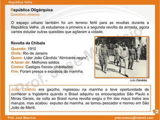 República Velha
República Oligárquica
Questões urbanas
12
Quando: 1910
Onde: Rio de Janeiro
Quem: Líder João Cândido “Almirante negro”
A favor de: Melhores soldos
Contra: Castigos físicos- chibatadas
Fim: Foram presos e expulsos da marinha.
João Cândido
Revolta da Chibata
O espaço urbano também foi um terreno fértil para as revoltas durante a
República Velha. Já estudamos a primeira e a segunda revolta da armada, agora
vamos estudar outras questões que agitaram a cidade.
João Cândido era gaúcho, ingressou na marinha e teve oportunidade de
conhecer a Inglaterra quando o Brasil adquiriu os encouraçados São Paulo e
Minas Gerais, de volta ao Brasil numa revolta exigiu o fim dos maus tratos aos
marujos, mas acabou expulso da marinha, se tornou pescador e morreu em São
João de Meriti.
 