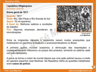 República Oligárquica
Questões urbanas
Quando: 1917
Onde: Rio, São Paulo e Rio Grande do Sul
Quem: 70 mil operários
A favor de: Melhores salários e condições
de trabalho
Fim: Algumas empresas atenderam as
reivindicações Greve geral
José Martinez
13
A greve se tornou a maior do mundo depois que uma ação policial causou a morte
do operário espanhol José Martinez. Na República Velha as questões trabalhistas
eram casos de polícia.
A primeira guerra mundial ocasionou a diminuição das importações e
consequentemente inflacionou os preços dos produtos, tornando os salários cada
vez mais defasados.
Entre os imigrantes italianos e espanhóis vieram muitos anarquistas que
mobilizaram os operários e fundaram o anarcossindicalismo no Brasil.
Greve geral de 1917
República Velha
 
