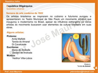 Semana de arte moderna de 1922
República Velha
República Oligárquica
Questões urbanas
14
Os artistas brasileiros se inspiraram no cubismo e futurismo europeu e
apresentaram no Teatro Municipal de São Paulo um movimento artístico que
inaugurou o modernismo no Brasil, apesar da influência estrangeira os vários
artistas do movimento buscaram usar elementos da cultura brasileira em suas
obras.
Alguns artistas:
Abapuru
Tarsila do Amaral
Pintores:
Anita Malfatti
Tarsila do Amaral
Di Cavalcante
Escritores:
Mario de Andrade
Oswald de Andrade
Música:
Heithor Villa-Lobos
 