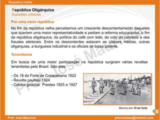 Em busca de uma maior participação na república surgiram várias revoltas
tenentistas pelo Brasil. São elas:
- Os 18 do Forte de Copacabana 1922
- Revolta paulista 1924
- Coluna gaúcha/ Prestes 1925 a 1927
República Velha
República Oligárquica
Questões urbanas
15
No fim da república velha percebemos um crescente descontentamento daqueles
que queriam uma maior representatividade e pediam a reforma educacional, o fim
da república oligárquica, da política do café com leite, do voto de cabresto e das
fraudes eleitorais. Entre os descontentes estavam as classes médias, outras
oligarquias, a burguesia industrial e os oficiais de baixa patente.
Por uma nova república
Tenentismo
Marcha dos 18 do forte
 