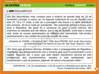 1. UERJ 2ªprova2001q73
Um dos documentos mais curiosos para a história da grande data de 15 de
novembro consiste, a nosso ver, no aspecto inalterável da rua do Ouvidor, nos
dias 15, 16 e 17, onde, a não ser a passagem das forças e a maior animação
das pessoas, dir-se-ia nada ter acontecido. Tão preparado estava o nosso país
para a República, tão geral foi o consenso do povo a essa reforma, tão
unânimes as adesões que ela obteve, que a rua do Ouvidor, onde toda a nossa
vida, todas as nossas perturbações se refletem com intensidade, não perdeu
absolutamente o seu caráter de ponto de reunião da moda.
(Adaptado de THOME, J.“Crônica do chic”. 1889. Apud PRIORE, M.D. et alli. Documentos
de História do Brasil: de Cabral aos anos 90. São Paulo: Scipione, 1997.)
“Em frase que se tornou famosa, Aristides Lobo, o propagandista da República,
manifestou seu desapontamento com a maneira pela qual foi proclamado o novo
regime. Segundo ele, o povo, que pelo ideário republicano deveria ter sido
protagonista dos acontecimentos, assistira a tudo bestializado, sem
compreender o que se passava, julgando ver talvez uma parada militar.”
(CARVALHO, J. M. Os bestializados: o Rio de Janeiro e a República que não foi. São
Paulo: Companhia das Letras, 1987)
Questões UERJ
16
 