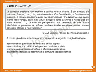 2. UERJ 1ªprova2001q75
“A bandeira brasileira não exprime a política nem a história. É um símbolo da
natureza: floresta, ouro, céu, estrela e ordem. É o Brasil-jardim, o Brasil-paraíso
terrestre. O mesmo fenômeno pode ser observado no Hino Nacional, que canta
mares mais verdes, céus mais azuis, bosques como as flores e nossa vida de
'mais amores'. (...) O mito do país-paraíso nos persuade de que nossa
identidade e grandeza se acham predeterminadas no plano natural: somos
sensuais, alegres e não-violentos.”
(CHAUÍ, Marilena. Folha de São Paulo, 26/03/2000.)
A construção desse mito tem como pressuposto a seguinte posição ideológica:
a) sentimentos patrióticos estimulam a crítica popular
b) acontecimentos políticos independem das lutas sociais
c) momentos sangrentos impõem a afirmação nacionalista
d)fanatismos religiosos determinam a estrutura socioeconômica
18
Questões UERJ
 