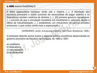 3. UERJ exame final2004q12
A febre especulativa começou ainda sob o Império (...). A libertação dos
escravos provocara o súbito aumento da necessidade de pagar salários e os
fazendeiros sentiam carência de dinheiro (...). [O] primeiro governo republicano,
(...) convicto de que a circulação monetária era insuficiente e, ademais, aberto a
idéias de industrialização, (...) estabeleceu um mecanismo de bancos privados
emissores, o que incitou ainda mais a especulação (...).
(GORENDER, Jacob. A burguesia brasileira. São Paulo: Brasiliense, 1986.)
O processo descrito acima ilustra a seguinte política econômica desenvolvida no
governo provisório de Deodoro da Fonseca, de 1889 a 1891:
a) creditismo
b) federalismo
c) naturalização
d) encilhamento
19
Questões UERJ
 