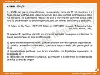 4. UERJ 1998q38
(...) Estão em greve presentemente, nesta capital, cerca de 15 mil operários, e à
hora em que escrevemos, nada faz prever que esse número decresça tão cedo.
Ao contrário, há justificados receios de que o movimento aumente ainda, caso
não se encaminhem as desinteligências para um acordo satisfatório e eqüitativo.
(O Estado de São Paulo, 12/07/1917. Citado por TREVISAN, Leonardo. A República Velha.
São Paulo, Global, 1982.)
O movimento operário, durante as primeiras décadas do regime republicano no
Brasil, caracterizou-se pela existência de:
a) apoio de trabalhadores rurais, que participaram de várias greves organizadas
b) partidos de tendência anarquista, que foram responsáveis pela greve geral de
1917
c) reivindicações políticas, que foram atendidas por legislação implantada na
década de 20
d) lideranças de imigrantes europeus, que traziam a experiência de organização
de seus países de origem
20
Questões UERJ
 
