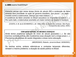 5. UERJ exame final2004q21
Estranho pensar que nesse tempo [início do século XX] a contenção da febre
amarela teve prioridade na ação do governo brasileiro, que pouco – ou nada –
investia contra a tuberculose, doença que mais matava (...).
A existência da febre amarela no Brasil assustava os imigrantes europeus (...).
Por outro lado, a tuberculose acometia um maior número de negros e mestiços.
(COSTA, A. M. da & SCHWARCZ, L.M. 1890-1914: no tempo das certezas. São Paulo:
Companhia das Letras, 2000.)
CEM ANOS DEPOIS, AS MESMAS DOENÇAS
Ainda temos problemas comuns do início do século [passado] (...). Se não
tivermos vontade política, não mudaremos essa situação nem a longo prazo (...).
Precisamos de políticas de saúde integradas a áreas como educação.
(MEDRONHO, Roberto. Jornal do Brasil, 30/09/2003.)
Os trechos acima, embora referindo-se a contextos temporais diferentes,
retratam o mesmo problema: a situação da saúde pública no Brasil.
21
Questões UERJ
 