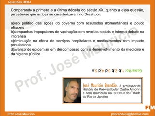 Comparando a primeira e a última década do século XX, quanto a essa questão,
percebe-se que ambas se caracterizaram no Brasil por:
a)uso político das ações do governo com resultados momentâneos e pouco
eficazes
b)campanhas impopulares de vacinação com revoltas sociais e intenso debate na
imprensa
c)diminuição na oferta de serviços hospitalares e medicamentos com impacto
populacional
d)avanço de epidemias em descompasso com o desenvolvimento da medicina e
da higiene pública
Gabarito:1.b2.b3.d4.d5.a
FIM
Questões UERJ
 