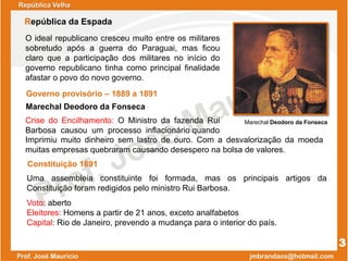 Governo provisório – 1889 a 1891
Marechal Deodoro da Fonseca
O ideal republicano cresceu muito entre os militares
sobretudo após a guerra do Paraguai, mas ficou
claro que a participação dos militares no início do
governo republicano tinha como principal finalidade
afastar o povo do novo governo.
Crise do Encilhamento: O Ministro da fazenda Rui
Barbosa causou um processo inflacionário quando
República Velha
República da Espada
Marechal Deodoro da Fonseca
3
Constituição 1891
Voto: aberto
Eleitores: Homens a partir de 21 anos, exceto analfabetos
Capital: Rio de Janeiro, prevendo a mudança para o interior do país.
Uma assembleia constituinte foi formada, mas os principais artigos da
Constituição foram redigidos pelo ministro Rui Barbosa.
Imprimiu muito dinheiro sem lastro de ouro. Com a desvalorização da moeda
muitas empresas quebraram causando desespero na bolsa de valores.
 