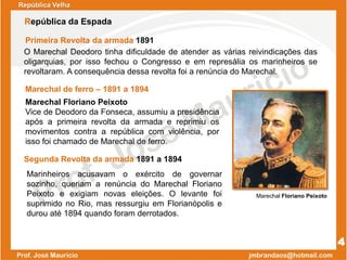 Marechal de ferro – 1891 a 1894
Marechal Floriano Peixoto
Vice de Deodoro da Fonseca, assumiu a presidência
após a primeira revolta da armada e reprimiu os
movimentos contra a república com violência, por
isso foi chamado de Marechal de ferro.
Marechal Floriano Peixoto
4
República da Espada
Marinheiros acusavam o exército de governar
sozinho, queriam a renúncia do Marechal Floriano
Peixoto e exigiam novas eleições. O levante foi
suprimido no Rio, mas ressurgiu em Florianópolis e
durou até 1894 quando foram derrotados.
Segunda Revolta da armada 1891 a 1894
O Marechal Deodoro tinha dificuldade de atender as várias reivindicações das
oligarquias, por isso fechou o Congresso e em represália os marinheiros se
revoltaram. A consequência dessa revolta foi a renúncia do Marechal.
Primeira Revolta da armada 1891
República Velha
 