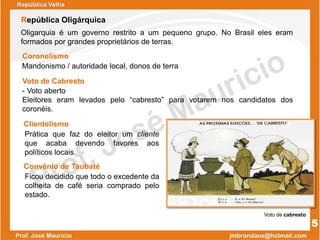 Coronelismo
Voto de Cabresto
Clientelismo
Mandonismo / autoridade local, donos de terra
- Voto aberto
Eleitores eram levados pelo “cabresto” para votarem nos candidatos dos
coronéis.
Prática que faz do eleitor um cliente
que acaba devendo favores aos
políticos locais.
Oligarquia é um governo restrito a um pequeno grupo. No Brasil eles eram
formados por grandes proprietários de terras.
República Velha
República Oligárquica
5
Convênio de Taubaté
Ficou decidido que todo o excedente da
colheita de café seria comprado pelo
estado.
Voto de cabresto
 