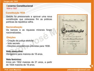 Constituição 1934
Getúlio foi pressionado a aprovar uma nova
constituição que colocasse fim as práticas
políticas da república velha.
Os bancos e as riquezas minerais foram
nacionalizadas.
- Criação da justiça eleitoral.
- Voto secreto
- Eleições presidenciais previstas para 1938.
Voto masculino:
Obrigatório para maiores de 18 anos.
Voto feminino:
Início em 1932 maiores de 21 anos, a partir
de 1934 maiores de 18 anos.
Vargas até 1945
11
Governo Constitucional
1934 a 1937
Nacionalização
Eleições
 