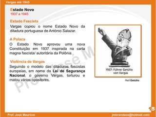Vargas até 1945
15
Estado Fascista
Estado Novo
1937 a 1945
Vargas copiou o nome Estado Novo da
ditadura portuguesa de António Salazar.
O Estado Novo aprovou uma nova
Constituição em 1937 inspirada na carta
magna fascista/ autoritária da Polônia.
A Polaca
Violência de Vargas
Seguindo o modelo das ditaduras fascistas
europeias, em nome da Lei de Segurança
Nacional, o governo Vargas, torturou e
matou vários opositores. Heil Getúlio
 