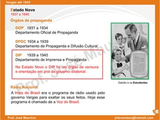Órgãos de propaganda
No Estado Novo o DIP foi um órgão de censura
e orientação em prol do governo ditatorial.
Vargas até 1945
16
Rádio Nacional
A Hora do Brasil era o programa de rádio usado pelo
governo Vargas para exaltar os seus feitos. Hoje esse
programa é chamado de a Voz do Brasil.
Estado Novo
1937 a 1945
DOP 1931 a 1934
Departamento Oficial de Propaganda
DPDC 1934 a 1939
Departamento de Propaganda e Difusão Cultural
DIP 1939 a 1945
Departamento de Imprensa e Propaganda
Getúlio e os Estudantes
 