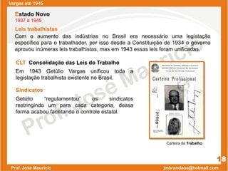 Vargas até 1945
Leis trabalhistas
18
CLT Consolidação das Leis do Trabalho
Em 1943 Getúlio Vargas unificou toda a
legislação trabalhista existente no Brasil.
Estado Novo
1937 a 1945
Com o aumento das indústrias no Brasil era necessário uma legislação
específica para o trabalhador, por isso desde a Constituição de 1934 o governo
aprovou inúmeras leis trabalhistas, mas em 1943 essas leis foram unificadas.
Sindicatos
Getúlio “regulamentou” os sindicatos
restringindo um para cada categoria, dessa
forma acabou facilitando o controle estatal.
Carteira de Trabalho
 