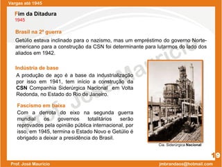 Indústria de base
Getúlio estava inclinado para o nazismo, mas um empréstimo do governo Norte-
americano para a construção da CSN foi determinante para lutarmos do lado dos
aliados em 1942.
Vargas até 1945
19
Fim da Ditadura
1945
Brasil na 2ª guerra
Com a derrota do eixo na segunda guerra
mundial os governos totalitários serão
reprovados pela opinião pública internacional, por
isso, em 1945, termina o Estado Novo e Getúlio é
obrigado a deixar a presidência do Brasil.
Fascismo em baixa
A produção de aço é a base da industrialização
por isso em 1941, tem início a construção da
CSN Companhia Siderúrgica Nacional em Volta
Redonda, no Estado do Rio de Janeiro.
Cia. Siderúrgica Nacional
 
