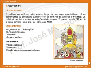 A política do café-com-leite estava longe de ser uma unanimidade, vários
seguimentos da sociedade queriam o fim do domínio de paulistas e mineiros. Os
cafeicultores tiveram suas exportações afetadas pela 1ª guerra mundial (1914-18)
e agora sofriam com a crise econômica de 1929.
Voto de cabresto
Voto aberto
Estado submisso aos cafeicultores
Oligarquias de outras regiões
Burguesia industrial
Tenentes
Classes médias
Vargas até 1945
Antecedentes
A crise do café
Descontentes:
Pelo fim do:
Outras Oligarquias
2
 