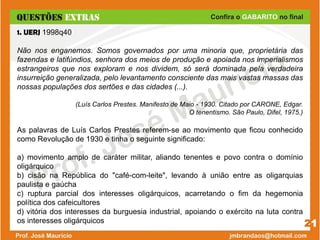 21
1. UERJ 1998q40
Não nos enganemos. Somos governados por uma minoria que, proprietária das
fazendas e latifúndios, senhora dos meios de produção e apoiada nos imperialismos
estrangeiros que nos exploram e nos dividem, só será dominada pela verdadeira
insurreição generalizada, pelo levantamento consciente das mais vastas massas das
nossas populações dos sertões e das cidades (...).
(Luís Carlos Prestes. Manifesto de Maio - 1930. Citado por CARONE, Edgar.
O tenentismo. São Paulo, Difel, 1975.)
As palavras de Luís Carlos Prestes referem-se ao movimento que ficou conhecido
como Revolução de 1930 e tinha o seguinte significado:
a) movimento amplo de caráter militar, aliando tenentes e povo contra o domínio
oligárquico
b) cisão na República do "café-com-leite", levando à união entre as oligarquias
paulista e gaúcha
c) ruptura parcial dos interesses oligárquicos, acarretando o fim da hegemonia
política dos cafeicultores
d) vitória dos interesses da burguesia industrial, apoiando o exército na luta contra
os interesses oligárquicos
 