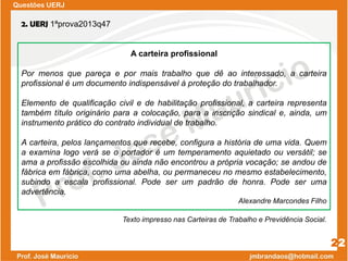 Questões UERJ
22
2. UERJ 1ªprova2013q47
A carteira profissional
Por menos que pareça e por mais trabalho que dê ao interessado, a carteira
profissional é um documento indispensável à proteção do trabalhador.
Elemento de qualificação civil e de habilitação profissional, a carteira representa
também título originário para a colocação, para a inscrição sindical e, ainda, um
instrumento prático do contrato individual de trabalho.
A carteira, pelos lançamentos que recebe, configura a história de uma vida. Quem
a examina logo verá se o portador é um temperamento aquietado ou versátil; se
ama a profissão escolhida ou ainda não encontrou a própria vocação; se andou de
fábrica em fábrica, como uma abelha, ou permaneceu no mesmo estabelecimento,
subindo a escala profissional. Pode ser um padrão de honra. Pode ser uma
advertência.
Alexandre Marcondes Filho
Texto impresso nas Carteiras de Trabalho e Previdência Social.
 