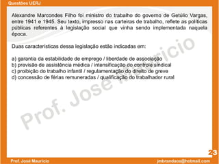 Questões UERJ
23
Alexandre Marcondes Filho foi ministro do trabalho do governo de Getúlio Vargas,
entre 1941 e 1945. Seu texto, impresso nas carteiras de trabalho, reflete as políticas
públicas referentes à legislação social que vinha sendo implementada naquela
época.
Duas características dessa legislação estão indicadas em:
a) garantia da estabilidade de emprego / liberdade de associação
b) previsão de assistência médica / intensificação do controle sindical
c) proibição do trabalho infantil / regulamentação do direito de greve
d) concessão de férias remuneradas / qualificação do trabalhador rural
 