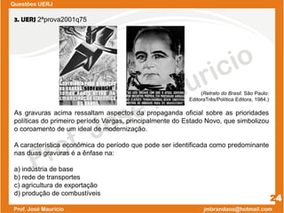 Questões UERJ
24
3. UERJ 2ªprova2001q75
(Retrato do Brasil. São Paulo:
EditoraTrês/Política Editora, 1984.)
As gravuras acima ressaltam aspectos da propaganda oficial sobre as prioridades
políticas do primeiro período Vargas, principalmente do Estado Novo, que simbolizou
o coroamento de um ideal de modernização.
A característica econômica do período que pode ser identificada como predominante
nas duas gravuras é a ênfase na:
a) indústria de base
b) rede de transportes
c) agricultura de exportação
d) produção de combustíveis
 