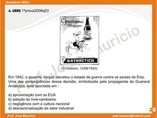 Questões UERJ
25
4. UERJ 1ªprova2008q53
(O Cruzeiro, 12/06/1943)
Em 1942, o governo Vargas decretou o estado de guerra contra os países do Eixo.
Uma das conseqüências dessa decisão, simbolizada pela propaganda do Guaraná
Antarctica, está apontada em :
a) aproximação com os EUA
b) adoção do livre-cambismo
c) negligência com a cultura nacional
d) desnacionalização do setor industrial
 