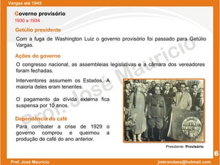 Com a fuga de Washington Luiz o governo provisório foi passado para Getúlio
Vargas.
Vargas até 1945
6
Governo provisório
1930 a 1934
Getúlio presidente
Presidente Provisório
Para combater a crise de 1929 o
governo comprou e queimou a
produção de café do ano anterior.
O congresso nacional, as assembleias legislativas e a câmara dos vereadores
foram fechadas.
Ações do governo
Interventores assumem os Estados. A
maioria deles eram tenentes.
O pagamento da dívida externa fica
suspensa por 10 anos.
Dependência do café
 