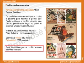 Revolução Constitucionalista 1932
Guerra Paulista
Os paulistas entraram em guerra contra
o governo para retomar o poder. São
Paulo justificou o conflito dizendo que
Getúlio permanecia ilegal no poder e
exigiram uma nova constituição.
Início: 9 de julho (feriado paulista)
Fim: Outubro - rendição paulista
Estimativa oficial: 930 mortos
Extraoficial: 2200 mortos
Esse foi o último grande conflito armado
ocorrido no Brasil
Vargas até 1945
7
Paulistas descontentes
 