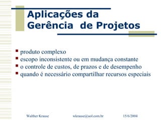 Aplicações da
    Gerência de Projetos

 produto complexo
 escopo inconsistente ou em mudança constante
 o controle de custos, de prazos e de desempenho
 quando é necessário compartilhar recursos especiais




    Walther Krause    wkrause@uol.com.br   15/6/2004
 