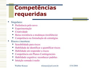 Competências
      requeridas
 Singulares:
    Preferência pelo novo

    Experimentação

    Criatividade

    Baixa resistência a mudanças (resiliência)

    Competência na formulação de estratégias

 Riscos e incerteza:
    Sensibilidade para riscos

    Habilidade de identificar e quantificar riscos

    Habilidade em responder a riscos

    Competência em Planos Contingenciais

    Habilidade cognitiva: reconhecer padrões

    Intuição somada à razão



      Walther Krause            wkrause@uol.com.br    15/6/2004
 