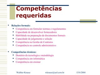 Competências
       requeridas
 Relações formais:
     Competência em formular normas e regulamentos
     Capacidade de desenvolver fornecedores
     Habilidade na preparação de documentos formais
     Capacidade de julgamento e seleção
     Competência na Gestão de Contratos
     Competência no controle administrativo

 Competências técnicas:
    Domínio da tecnologia e metodologia
    Competência em informática
    Competência em ensinar



       Walther Krause            wkrause@uol.com.br    15/6/2004
 