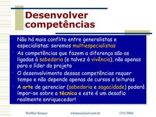 Desenvolver
     competências
 Não há mais conflito entre generalistas e
 Não há mais conflito entre generalistas e
  especialistas: seremos multiespecialistas
   especialistas: seremos multiespecialistas
 As competências que fazem a diferença são as
 As competências que fazem a diferença são as
  ligadas à sabedoria (e talvez à vivência), não apenas
   ligadas à sabedoria (e talvez à vivência), não apenas
  para o líder do projeto
   para o líder do projeto
 O desenvolvimento dessas competências requer
 O desenvolvimento dessas competências requer
  tempo e não depende apenas de cursos e leituras
   tempo e não depende apenas de cursos e leituras
 A arte de gerenciar (sabedoria e sagacidade) poderá
 A arte de gerenciar (sabedoria e sagacidade) poderá
  impor-se sobre a técnica e este é um desafio
   impor-se sobre a técnica e este é um desafio
  realmente enriquecedor!
   realmente enriquecedor!

     Walther Krause     wkrause@uol.com.br   15/6/2004
 