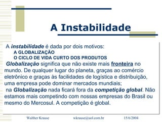 A Instabilidade
A instabilidade é dada por dois motivos:
   A GLOBALIZAÇÃO
   O CICLO DE VIDA CURTO DOS PRODUTOS
 Globalização significa que não existe mais fronteira no
mundo. De qualquer lugar do planeta, graças ao comércio
eletrônico e graças às facilidades de logística e distribuição,
uma empresa pode dominar mercados mundiais;
 na Globalização nada ficará fora da competição global. Não
estamos mais competindo com nossas empresas do Brasil ou
mesmo do Mercosul. A competição é global.

         Walther Krause       wkrause@uol.com.br   15/6/2004
 