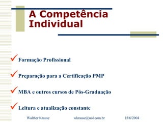 A Competência
       Individual


Formação Profissional
Preparação para a Certificação PMP
MBA e outros cursos de Pós-Graduação
Leitura e atualização constante
      Walther Krause   wkrause@uol.com.br   15/6/2004
 