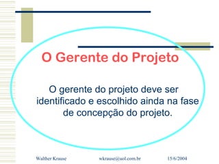 O Gerente do Projeto

   O gerente do projeto deve ser
identificado e escolhido ainda na fase
       de concepção do projeto.



Walther Krause   wkrause@uol.com.br   15/6/2004
 