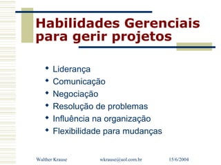 Habilidades Gerenciais
para gerir projetos

      Liderança
      Comunicação
      Negociação
      Resolução de problemas
      Influência na organização
      Flexibilidade para mudanças


Walther Krause    wkrause@uol.com.br   15/6/2004
 