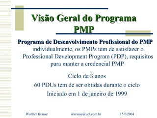 Visão Geral do Programa
               PMP
Programa de Desenvolvimento Profissional do PMP
      individualmente, os PMPs tem de satisfazer o
  Professional Development Program (PDP), requisitos
             para manter a credencial PMP

                     Ciclo de 3 anos
        60 PDUs tem de ser obtidas durante o ciclo
            Iniciado em 1 de janeiro de 1999


   Walther Krause     wkrause@uol.com.br   15/6/2004
 