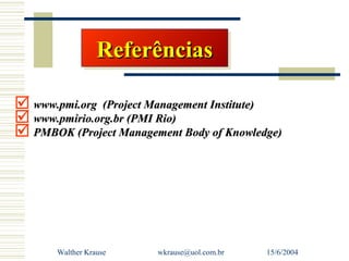 Referências
                  Referências

 www.pmi.org (Project Management Institute)
 www.pmirio.org.br (PMI Rio)
 PMBOK (Project Management Body of Knowledge)




       Walther Krause   wkrause@uol.com.br   15/6/2004
 