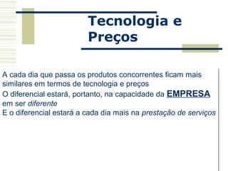 Tecnologia e
                           Preços

A cada dia que passa os produtos concorrentes ficam mais
similares em termos de tecnologia e preços
O diferencial estará, portanto, na capacidade da EMPRESA
em ser diferente
E o diferencial estará a cada dia mais na prestação de serviços




          Walther Krause     wkrause@uol.com.br   15/6/2004
 