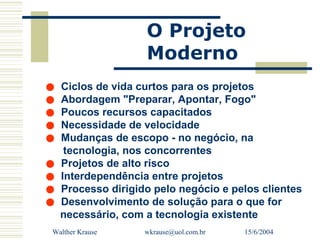 O Projeto
                  Moderno
• Ciclos de vida curtos para os projetos
• Abordagem "Preparar, Apontar, Fogo"
• Poucos recursosvelocidade
                     capacitados
• Necessidade de - no negócio, na
• Mudanças de escopo
   tecnologia, nos concorrentes
• Projetos de alto risco projetos
• Interdependência entrenegócio e pelos clientes
• Processo dirigido de solução para o que for
                      pelo
• necessário, com a tecnologia existente
  Desenvolvimento

 Walther Krause   wkrause@uol.com.br   15/6/2004
 