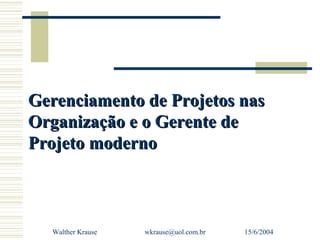Gerenciamento de Projetos nas
Organização e o Gerente de
Projeto moderno



  Walther Krause   wkrause@uol.com.br   15/6/2004
 