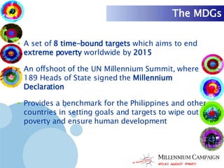 The MDGs A set of  8 time-bound targets  which aims to end  extreme poverty  worldwide by  2015 An offshoot of the UN Millennium Summit, where 189 Heads of State signed the  Millennium Declaration Provides a benchmark for the Philippines and other countries in setting goals and targets to wipe out poverty and ensure human development 