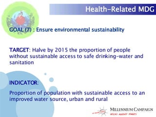 Health-Related MDG GOAL (7) : Ensure environmental sustainability TARGET : Halve by 2015 the proportion of people without sustainable access to safe drinking-water and sanitation INDICATOR :  Proportion of population with sustainable access to an improved water source, urban and rural 