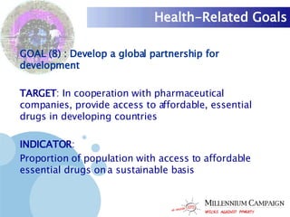 Health-Related Goals GOAL (8) : Develop a global partnership for development TARGET : In cooperation with pharmaceutical companies, provide access to affordable, essential drugs in developing countries INDICATOR :  Proportion of population with access to affordable essential drugs on a sustainable basis 