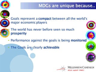 MDGs are unique because.. Goals represent a  compact  between all the world's major economic players The world has never before seen so much  prosperity   Performance against the goals is being  monitored The Goals are clearly  achievable 