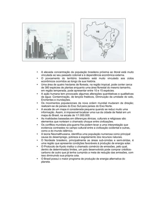  A elevada concentração da população brasileira próxima ao litoral está muito
vinculada ao seu passado colonial e à dependência econômica externa.
 O povoamento do território brasileiro está muito vinculado aos ciclos
econômicos ocorridos ao longo da sua história.
 Uma área de quatro hectares de floresta, na região tropical, pode conter cerca
de 380 espécies de plantas enquanto uma área florestal do mesmo tamanho,
em região temperada, pode apresentar entre 10 e 15 espécies.
 A ação humana tem provocado algumas alterações quantitativas e qualitativas
da água: Contaminação, de lençóis freáticos, Diminuição da umidade do solo,
Enchentes e inundações.
 Os movimentos populacionais da nova ordem mundial mudaram de direção;
realizam-se de países do Eixo Sul para países do Eixo Norte.
 A escala de um mapa é considerada pequena quando se reduz muito uma
informação. Assim, é impossível localizar uma rua da cidade de Natal em um
mapa do Brasil, na escala de 1/1.000.000.
 As rivalidades baseadas em diferenças étnicas, culturais e religiosas são
elementos que norteiam o chamado choque entre civilizações.
 Os conflitos mundiais pós-guerra fria podem levar a uma interpretação que
evidencia contrastes no campo cultural entre a civilização ocidental e outras,
como a do mundo islâmico.
 A teoria Neomalthusiana, identifica uma população numerosa como principal
causa do desemprego, pobreza e esgotamento dos recursos naturais.
 O Nordeste brasileiro, principalmente as áreas sub-úmidas e semi-áridas, é
uma região que apresenta condições favoráveis à produção de energia solar.
 O Protocolo de Kyoto institui o chamado comércio de emissões, pelo qual,
dentro de determinados limites, um país desenvolvido pode comprar créditos-
carbono de outro que já tenha cumprido a meta de redução das emissões, com
isso diminuindo sua própria cota.
 O Brasil possui o maior programa de produção de energia alternativa do
planeta.
 