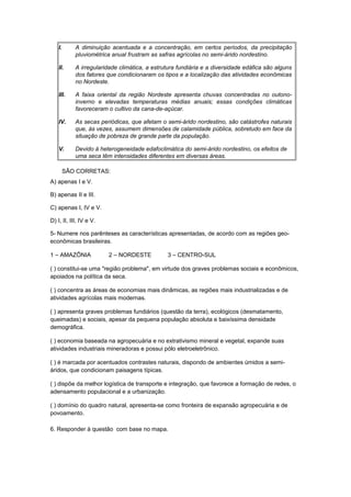 I. A diminuição acentuada e a concentração, em certos períodos, da precipitação
pluviométrica anual frustram as safras agrícolas no semi-árido nordestino.
II. A irregularidade climática, a estrutura fundiária e a diversidade edáfica são alguns
dos fatores que condicionaram os tipos e a localização das atividades econômicas
no Nordeste.
III. A faixa oriental da região Nordeste apresenta chuvas concentradas no outono-
inverno e elevadas temperaturas médias anuais; essas condições climáticas
favoreceram o cultivo da cana-de-açúcar.
IV. As secas periódicas, que afetam o semi-árido nordestino, são catástrofes naturais
que, às vezes, assumem dimensões de calamidade pública, sobretudo em face da
situação de pobreza de grande parte da população.
V. Devido à heterogeneidade edafoclimática do semi-árido nordestino, os efeitos de
uma seca têm intensidades diferentes em diversas áreas.
SÃO CORRETAS:
A) apenas I e V.
B) apenas II e III.
C) apenas I, IV e V.
D) I, II, III, IV e V.
5- Numere nos parênteses as características apresentadas, de acordo com as regiões geo-
econômicas brasileiras.
1 – AMAZÔNIA 2 – NORDESTE 3 – CENTRO-SUL
( ) constitui-se uma "região problema", em virtude dos graves problemas sociais e econômicos,
apoiados na política da seca.
( ) concentra as áreas de economias mais dinâmicas, as regiões mais industrializadas e de
atividades agrícolas mais modernas.
( ) apresenta graves problemas fundiários (questão da terra), ecológicos (desmatamento,
queimadas) e sociais, apesar da pequena população absoluta e baixíssima densidade
demográfica.
( ) economia baseada na agropecuária e no extrativismo mineral e vegetal, expande suas
atividades industriais mineradoras e possui pólo eletroeletrônico.
( ) é marcada por acentuados contrastes naturais, dispondo de ambientes úmidos a semi-
áridos, que condicionam paisagens típicas.
( ) dispõe da melhor logística de transporte e integração, que favorece a formação de redes, o
adensamento populacional e a urbanização.
( ) domínio do quadro natural, apresenta-se como fronteira de expansão agropecuária e de
povoamento.
6. Responder à questão com base no mapa.
 