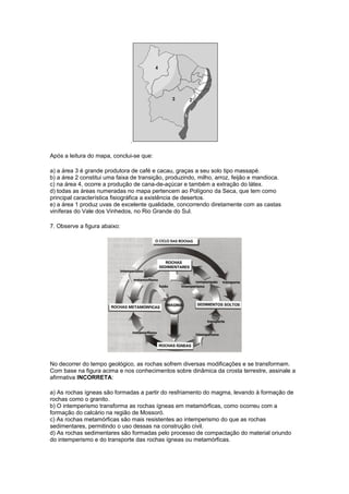 .
Após a leitura do mapa, conclui-se que:
a) a área 3 é grande produtora de café e cacau, graças a seu solo tipo massapé.
b) a área 2 constitui uma faixa de transição, produzindo, milho, arroz, feijão e mandioca.
c) na área 4, ocorre a produção de cana-de-açúcar e também a extração do látex.
d) todas as áreas numeradas no mapa pertencem ao Polígono da Seca, que tem como
principal característica fisiográfica a existência de desertos.
e) a área 1 produz uvas de excelente qualidade, concorrendo diretamente com as castas
viníferas do Vale dos Vinhedos, no Rio Grande do Sul.
7. Observe a figura abaixo:
No decorrer do tempo geológico, as rochas sofrem diversas modificações e se transformam.
Com base na figura acima e nos conhecimentos sobre dinâmica da crosta terrestre, assinale a
afirmativa INCORRETA:
a) As rochas ígneas são formadas a partir do resfriamento do magma, levando à formação de
rochas como o granito.
b) O intemperismo transforma as rochas ígneas em metamórficas, como ocorreu com a
formação do calcário na região de Mossoró.
c) As rochas metamórficas são mais resistentes ao intemperismo do que as rochas
sedimentares, permitindo o uso dessas na construção civil.
d) As rochas sedimentares são formadas pelo processo de compactação do material oriundo
do intemperismo e do transporte das rochas ígneas ou metamórficas.
 