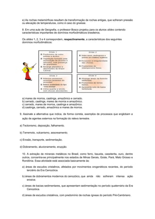 e) As rochas metamórficas resultam da transformação de rochas antigas, que sofreram pressão
ou elevação de temperaturas, como é caso do gnaisse.
8. Em uma aula de Geografia, o professor Bosco projetou para os alunos slides contendo
características importantes de domínios morfoclimáticos brasileiros.
Os slides 1, 2, 3 e 4 correspondem, respectivamente, a características dos seguintes
domínios morfoclimáticos:
a) mares de morros, caatinga, amazônico e cerrado.
b) cerrado, caatinga, mares de morros e amazônico.
c) cerrado, mares de morros, caatinga e amazônico.
d) caatinga, cerrado, amazônico e mares de morros.
9. Assinale a alternativa que indica, de forma correta, exemplos de processos que englobam a
ação de agentes externos na formação do relevo terrestre.
a) Tectonismo, deposição, falhamento.
b) Terremoto, vulcanismo, assoreamento.
c) Erosão, transporte, sedimentação.
d) Dobramento, aluvionamento, erupção.
10. A extração de minerais metálicos no Brasil, como ferro, bauxita, cassiterita, ouro, dentre
outros, concentra-se principalmente nos estados de Minas Gerais, Goiás, Pará, Mato Grosso e
Rondônia. Essa atividade está associada basicamente às:
a) áreas de escudos cristalinos, afetados por movimentos orogenéticos recentes, do período
terciário da Era Cenozóica.
b) áreas de dobramentos modernos do cenozóico, que ainda não sofreram intensa ação
erosiva.
c) áreas de bacias sedimentares, que apresentam sedimentação no período quaternário da Era
Cenozóica.
d) áreas de escudos cristalinos, com predomínio de rochas ígneas do período Pré-Cambriano.
 